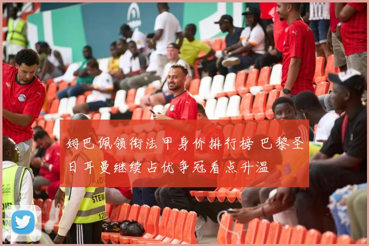 姆巴佩领衔法甲身价排行榜 巴黎圣日耳曼继续占优争冠看点升温