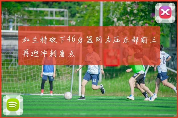 加兰特砍下46分篮网力压东部前三再迎冲刺看点