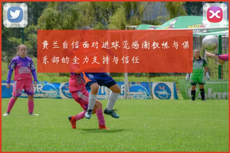费兰自信面对进球荒感谢教练与俱乐部的全力支持与信任