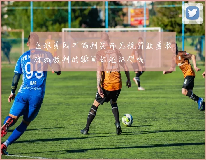 当球员因不满判罚而无视罚款勇敢对抗裁判的瞬间你还记得吗