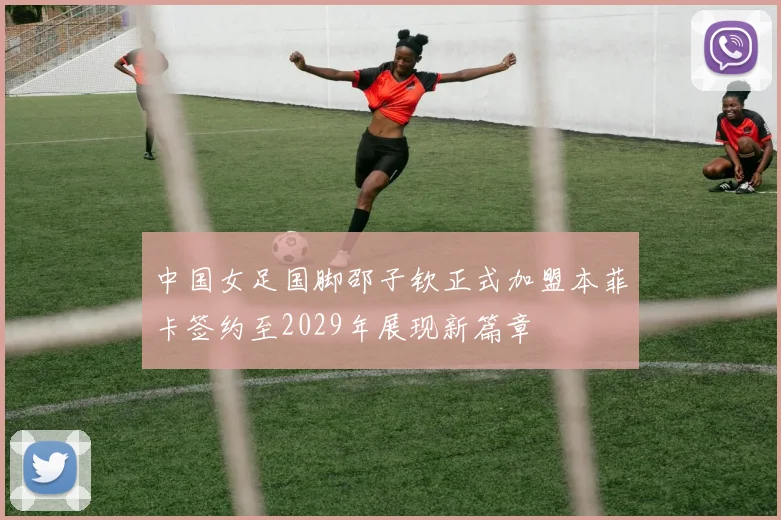中国女足国脚邵子钦正式加盟本菲卡签约至2029年展现新篇章