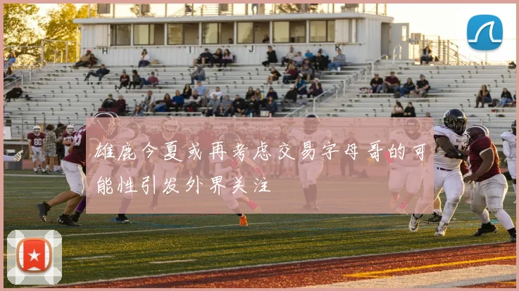 雄鹿今夏或再考虑交易字母哥的可能性引发外界关注