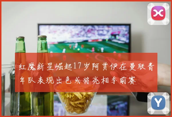 红魔新星崛起17岁阿贾伊在曼联青年队表现出色或将亮相季前赛