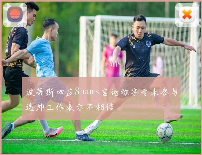 波蒂斯回应Shams言论称字母未参与选帅工作表示不相信
