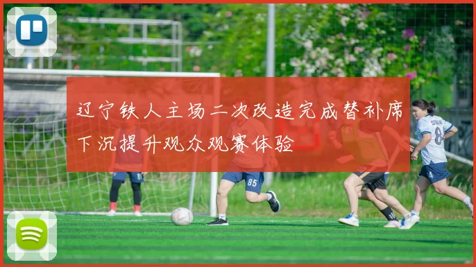 辽宁铁人主场二次改造完成替补席下沉提升观众观赛体验