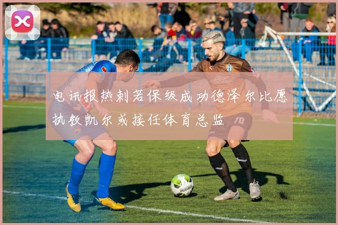 电讯报热刺若保级成功德泽尔比愿执教凯尔或接任体育总监