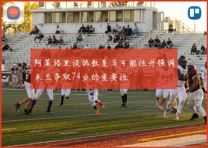阿莱格里谈执教皇马可能性并强调米兰争取74分的重要性