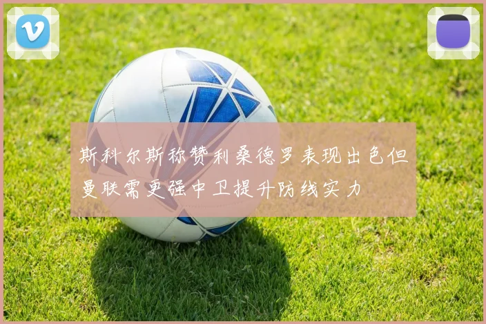 斯科尔斯称赞利桑德罗表现出色但曼联需更强中卫提升防线实力
