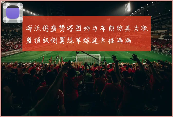 海沃德盛赞塔图姆与布朗称其为联盟顶级侧翼绿军球迷幸福满满